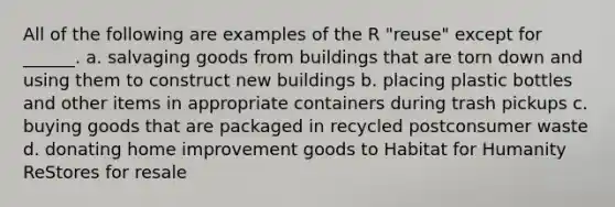 All of the following are examples of the R "reuse" except for ______. a. salvaging goods from buildings that are torn down and using them to construct new buildings b. placing plastic bottles and other items in appropriate containers during trash pickups c. buying goods that are packaged in recycled postconsumer waste d. donating home improvement goods to Habitat for Humanity ReStores for resale