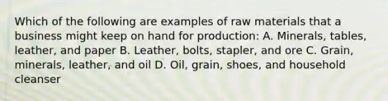 Which of the following are examples of raw materials that a business might keep on hand for production: A. Minerals, tables, leather, and paper B. Leather, bolts, stapler, and ore C. Grain, minerals, leather, and oil D. Oil, grain, shoes, and household cleanser