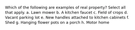 Which of the following are examples of real property? Select all that apply. a. Lawn mower b. A kitchen faucet c. Field of crops d. Vacant parking lot e. New handles attached to kitchen cabinets f. Shed g. Hanging flower pots on a porch h. Motor home