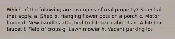 Which of the following are examples of real property? Select all that apply. a. Shed b. Hanging flower pots on a porch c. Motor home d. New handles attached to kitchen cabinets e. A kitchen faucet f. Field of crops g. Lawn mower h. Vacant parking lot