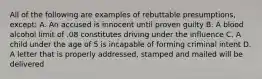 All of the following are examples of rebuttable presumptions, except: A. An accused is innocent until proven guilty B. A blood alcohol limit of .08 constitutes driving under the influence C. A child under the age of 5 is incapable of forming criminal intent D. A letter that is properly addressed, stamped and mailed will be delivered