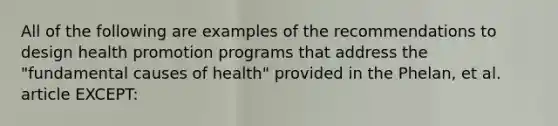 All of the following are examples of the recommendations to design health promotion programs that address the "fundamental causes of health" provided in the Phelan, et al. article EXCEPT: