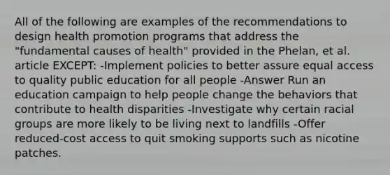 All of the following are examples of the recommendations to design health promotion programs that address the "fundamental causes of health" provided in the Phelan, et al. article EXCEPT: -Implement policies to better assure equal access to quality public education for all people -Answer Run an education campaign to help people change the behaviors that contribute to health disparities -Investigate why certain racial groups are more likely to be living next to landfills -Offer reduced-cost access to quit smoking supports such as nicotine patches.