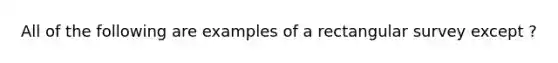 All of the following are examples of a rectangular survey except ?