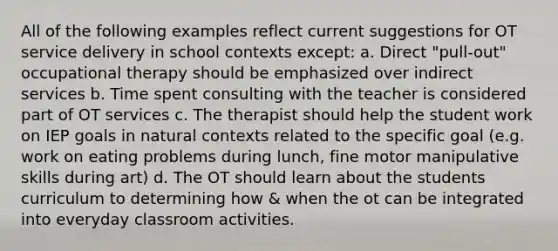 All of the following examples reflect current suggestions for OT service delivery in school contexts except: a. Direct "pull-out" occupational therapy should be emphasized over indirect services b. Time spent consulting with the teacher is considered part of OT services c. The therapist should help the student work on IEP goals in natural contexts related to the specific goal (e.g. work on eating problems during lunch, fine motor manipulative skills during art) d. The OT should learn about the students curriculum to determining how & when the ot can be integrated into everyday classroom activities.