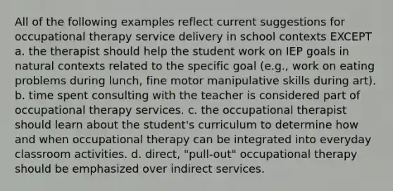 All of the following examples reflect current suggestions for occupational therapy service delivery in school contexts EXCEPT a. the therapist should help the student work on IEP goals in natural contexts related to the specific goal (e.g., work on eating problems during lunch, fine motor manipulative skills during art). b. time spent consulting with the teacher is considered part of occupational therapy services. c. the occupational therapist should learn about the student's curriculum to determine how and when occupational therapy can be integrated into everyday classroom activities. d. direct, "pull-out" occupational therapy should be emphasized over indirect services.