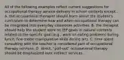 All of the following examples reflect current suggestions for occupational therapy service delivery in school contexts except... A. the occupational therapist should learn about the student's curriculum to determine how and when occupational therapy can be integrated into everyday classroom activities. B. the therapist should help the student work on IEP goals in natural contexts related to the specific goal (e.g., work on eating problems during lunch, fine motor manipulative skills during art). C. time spent consulting with the teacher is considered part of occupational therapy services. D. direct, "pull-out" occupational therapy should be emphasized over indirect services.