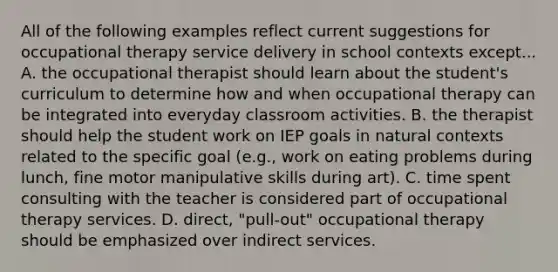 All of the following examples reflect current suggestions for occupational therapy service delivery in school contexts except... A. the occupational therapist should learn about the student's curriculum to determine how and when occupational therapy can be integrated into everyday classroom activities. B. the therapist should help the student work on IEP goals in natural contexts related to the specific goal (e.g., work on eating problems during lunch, fine motor manipulative skills during art). C. time spent consulting with the teacher is considered part of occupational therapy services. D. direct, "pull-out" occupational therapy should be emphasized over indirect services.