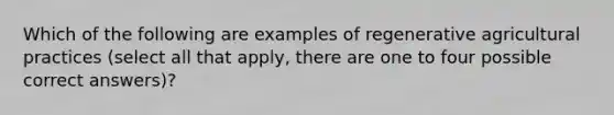 Which of the following are examples of regenerative agricultural practices (select all that apply, there are one to four possible correct answers)?