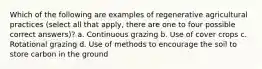 Which of the following are examples of regenerative agricultural practices (select all that apply, there are one to four possible correct answers)? a. Continuous grazing b. Use of cover crops c. Rotational grazing d. Use of methods to encourage the soil to store carbon in the ground