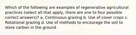 Which of the following are examples of regenerative agricultural practices (select all that apply, there are one to four possible correct answers)? a. Continuous grazing b. Use of cover crops c. Rotational grazing d. Use of methods to encourage the soil to store carbon in the ground