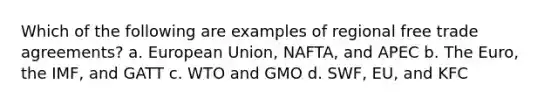 Which of the following are examples of regional free trade agreements? a. European Union, NAFTA, and APEC b. The Euro, the IMF, and GATT c. WTO and GMO d. SWF, EU, and KFC