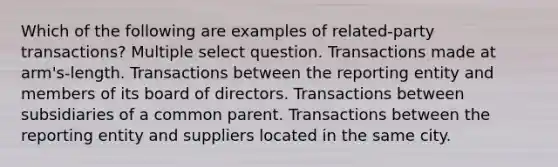 Which of the following are examples of related-party transactions? Multiple select question. Transactions made at arm's-length. Transactions between the reporting entity and members of its board of directors. Transactions between subsidiaries of a common parent. Transactions between the reporting entity and suppliers located in the same city.