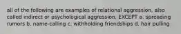 all of the following are examples of relational aggression, also called indirect or psychological aggression, EXCEPT a. spreading rumors b. name-calling c. withholding friendships d. hair pulling