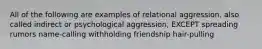 All of the following are examples of relational aggression, also called indirect or psychological aggression, EXCEPT spreading rumors name-calling withholding friendship hair-pulling