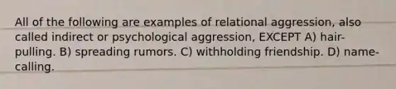 All of the following are examples of relational aggression, also called indirect or psychological aggression, EXCEPT A) hair-pulling. B) spreading rumors. C) withholding friendship. D) name-calling.