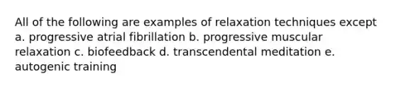 All of the following are examples of relaxation techniques except a. progressive atrial fibrillation b. progressive muscular relaxation c. biofeedback d. transcendental meditation e. autogenic training