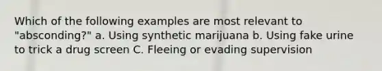 Which of the following examples are most relevant to "absconding?" a. Using synthetic marijuana b. Using fake urine to trick a drug screen C. Fleeing or evading supervision