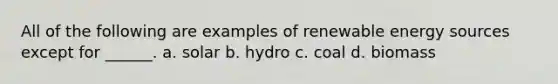 All of the following are examples of renewable energy sources except for ______. a. solar b. hydro c. coal d. biomass