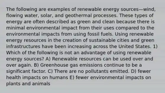 The following are examples of renewable energy sources—wind, flowing water, solar, and geothermal processes. These types of energy are often described as green and clean because there is minimal environmental impact from their uses compared to the environmental impacts from using fossil fuels. Using renewable energy resources in the creation of sustainable cities and green infrastructures have been increasing across the United States. 1) Which of the following is not an advantage of using renewable energy sources? A) Renewable resources can be used over and over again. B) Greenhouse gas emissions continue to be a significant factor. C) There are no pollutants emitted. D) fewer health impacts on humans E) fewer environmental impacts on plants and animals