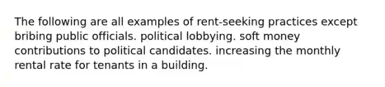 The following are all examples of rent-seeking practices except bribing public officials. political lobbying. soft money contributions to political candidates. increasing the monthly rental rate for tenants in a building.