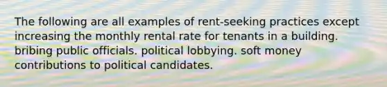 The following are all examples of rent-seeking practices except increasing the monthly rental rate for tenants in a building. bribing public officials. political lobbying. soft money contributions to political candidates.