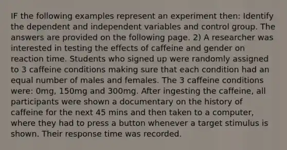 IF the following examples represent an experiment then: Identify the dependent and independent variables and control group. The answers are provided on the following page. 2) A researcher was interested in testing the effects of caffeine and gender on reaction time. Students who signed up were randomly assigned to 3 caffeine conditions making sure that each condition had an equal number of males and females. The 3 caffeine conditions were: 0mg, 150mg and 300mg. After ingesting the caffeine, all participants were shown a documentary on the history of caffeine for the next 45 mins and then taken to a computer, where they had to press a button whenever a target stimulus is shown. Their response time was recorded.