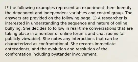 IF the following examples represent an experiment then: Identify the dependent and independent variables and control group. The answers are provided on the following page. 1) A researcher is interested in understanding the sequence and nature of online bullying. She decides to follow in real-time conversations that are taking place in a number of online forums and chat rooms (all publicly viewable). She notes any interactions that can be characterized as confrontational. She records immediate antecedents, and the evolution and resolution of the confrontation including bystander involvement.