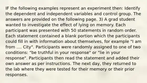 IF the following examples represent an experiment then: Identify the dependent and independent variables and control group. The answers are provided on the following page. 3) A grad student wanted to investigate the effect of lying on memory. Each participant was presented with 50 statements in random order. Each statement contained a blank portion which the participants could fill in with information about themselves, for example "I am from .... City". Participants were randomly assigned to one of two conditions: "be truthful in your response" or "lie in your response". Participants then read the statement and added their own answer as per instructions. The next day, they returned to the lab where they were tested for their memory or their prior responses.