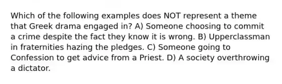 Which of the following examples does NOT represent a theme that Greek drama engaged in? A) Someone choosing to commit a crime despite the fact they know it is wrong. B) Upperclassman in fraternities hazing the pledges. C) Someone going to Confession to get advice from a Priest. D) A society overthrowing a dictator.