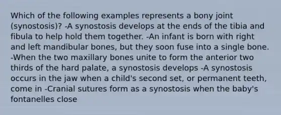 Which of the following examples represents a bony joint (synostosis)? -A synostosis develops at the ends of the tibia and fibula to help hold them together. -An infant is born with right and left mandibular bones, but they soon fuse into a single bone. -When the two maxillary bones unite to form the anterior two thirds of the hard palate, a synostosis develops -A synostosis occurs in the jaw when a child's second set, or permanent teeth, come in -Cranial sutures form as a synostosis when the baby's fontanelles close