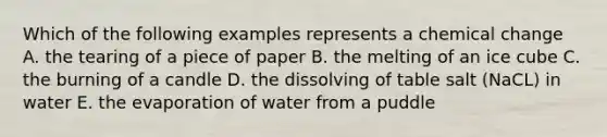 Which of the following examples represents a chemical change A. the tearing of a piece of paper B. the melting of an ice cube C. the burning of a candle D. the dissolving of table salt (NaCL) in water E. the evaporation of water from a puddle