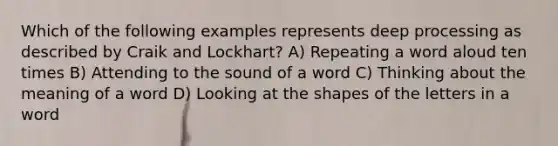 Which of the following examples represents deep processing as described by Craik and Lockhart? A) Repeating a word aloud ten times B) Attending to the sound of a word C) Thinking about the meaning of a word D) Looking at the shapes of the letters in a word