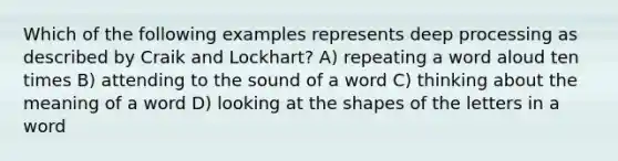 Which of the following examples represents deep processing as described by Craik and Lockhart? A) repeating a word aloud ten times B) attending to the sound of a word C) thinking about the meaning of a word D) looking at the shapes of the letters in a word