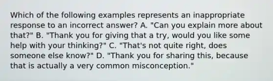 Which of the following examples represents an inappropriate response to an incorrect answer? A. "Can you explain more about that?" B. "Thank you for giving that a try, would you like some help with your thinking?" C. "That's not quite right, does someone else know?" D. "Thank you for sharing this, because that is actually a very common misconception."