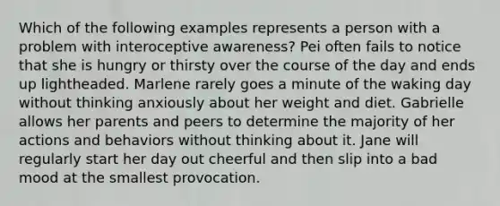 Which of the following examples represents a person with a problem with interoceptive awareness? Pei often fails to notice that she is hungry or thirsty over the course of the day and ends up lightheaded. Marlene rarely goes a minute of the waking day without thinking anxiously about her weight and diet. Gabrielle allows her parents and peers to determine the majority of her actions and behaviors without thinking about it. Jane will regularly start her day out cheerful and then slip into a bad mood at the smallest provocation.