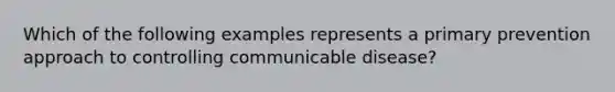 Which of the following examples represents a primary prevention approach to controlling communicable disease?