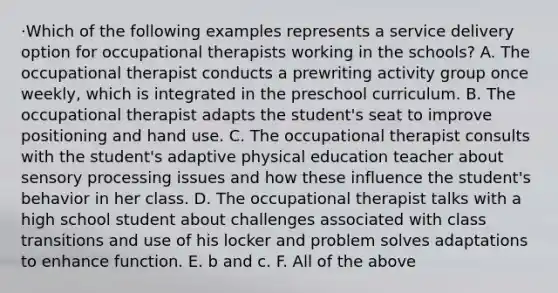 ·Which of the following examples represents a service delivery option for occupational therapists working in the schools? A. The occupational therapist conducts a prewriting activity group once weekly, which is integrated in the preschool curriculum. B. The occupational therapist adapts the student's seat to improve positioning and hand use. C. The occupational therapist consults with the student's adaptive physical education teacher about sensory processing issues and how these influence the student's behavior in her class. D. The occupational therapist talks with a high school student about challenges associated with class transitions and use of his locker and problem solves adaptations to enhance function. E. b and c. F. All of the above