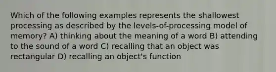 Which of the following examples represents the shallowest processing as described by the levels-of-processing model of memory? A) thinking about the meaning of a word B) attending to the sound of a word C) recalling that an object was rectangular D) recalling an object's function