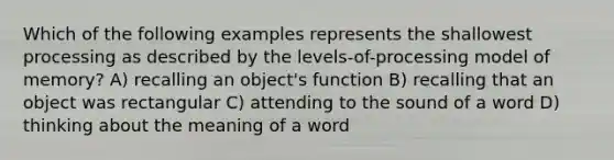 Which of the following examples represents the shallowest processing as described by the levels-of-processing model of memory? A) recalling an object's function B) recalling that an object was rectangular C) attending to the sound of a word D) thinking about the meaning of a word