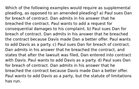 Which of the following examples would require as supplemental pleading, as opposed to an amended pleading? a) Paul sues Dan for breach of contract. Dan admits in his answer that he breached the contract. Paul wants to add a request for consequential damages to his complaint. b) Paul sues Dan for breach of contract. Dan admits in his answer that he breached the contract because Davis made Dan a better offer. Paul wants to add Davis as a party. c) Paul sues Dan for breach of contract. Dan admits in his answer that he breached the contract, and states that after the lawsuit was filed, Dan entered into contract with Davis. Paul wants to add Davis as a party. d) Paul sues Dan for breach of contract. Dan admits in his answer that he breached the contract because Davis made Dan a better offer. Paul wants to add Davis as a party, but the statute of limitations has run.