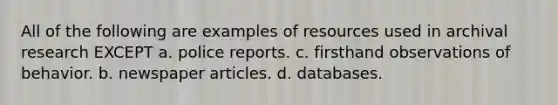 All of the following are examples of resources used in archival research EXCEPT a. police reports. c. firsthand observations of behavior. b. newspaper articles. d. databases.