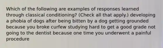 Which of the following are examples of responses learned through classical conditioning? (Check all that apply.) developing a phobia of dogs after being bitten by a dog getting grounded because you broke curfew studying hard to get a good grade not going to the dentist because one time you underwent a painful procedure