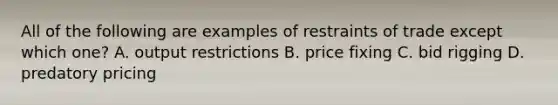 All of the following are examples of restraints of trade except which​ one? A. output restrictions B. price fixing C. bid rigging D. predatory pricing