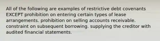 All of the following are examples of restrictive debt covenants EXCEPT prohibition on entering certain types of lease arrangements. prohibition on selling accounts receivable. constraint on subsequent borrowing. supplying the creditor with audited financial statements.