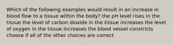 Which of the following examples would result in an increase in blood flow to a tissue within the body? the pH level rises in the tissue the level of carbon dioxide in the tissue increases the level of oxygen in the tissue increases the blood vessel constricts choose if all of the other choices are correct