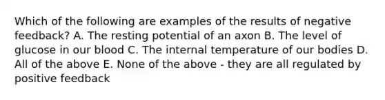 Which of the following are examples of the results of negative feedback? A. The resting potential of an axon B. The level of glucose in our blood C. The internal temperature of our bodies D. All of the above E. None of the above - they are all regulated by positive feedback