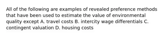 All of the following are examples of revealed preference methods that have been used to estimate the value of environmental quality except A. travel costs B. intercity wage differentials C. contingent valuation D. housing costs