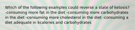 Which of the following examples could reverse a state of ketosis? -consuming more fat in the diet -consuming more carbohydrates in the diet -consuming more cholesterol in the diet -consuming a diet adequate in kcalories and carbohydrates