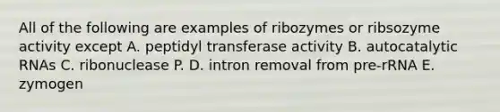 All of the following are examples of ribozymes or ribsozyme activity except A. peptidyl transferase activity B. autocatalytic RNAs C. ribonuclease P. D. intron removal from pre-rRNA E. zymogen